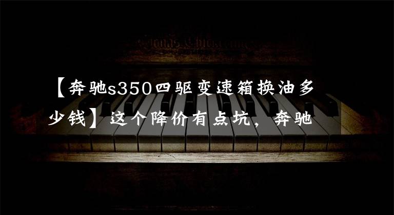 【奔驰s350四驱变速箱换油多少钱】这个降价有点坑，奔驰8.15降价的数据曝光(包括价格对票)