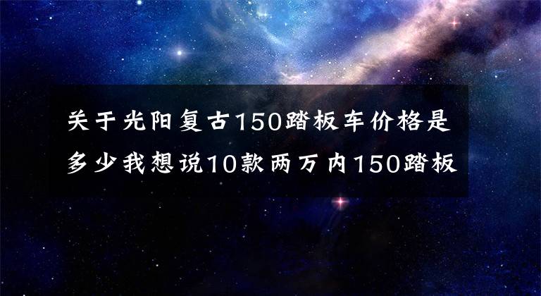 关于光阳复古150踏板车价格是多少我想说10款两万内150踏板车盘点：通路玩耍两不误，代步休闲都可行