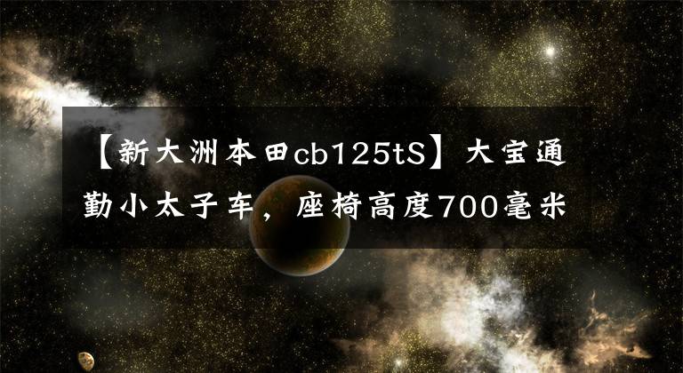 【新大洲本田cb125tS】大宝通勤小太子车，座椅高度700毫米，前盘后鼓，国家4电喷雾功率6千瓦。