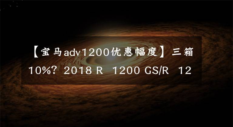 【宝马adv1200优惠幅度】三箱10%？2018 R  1200 GS/R  1200 GS  ADV(液晶版)汽车购买优惠