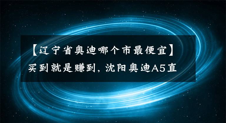 【辽宁省奥迪哪个市最便宜】买到就是赚到, 沈阳奥迪A5直降10.08%