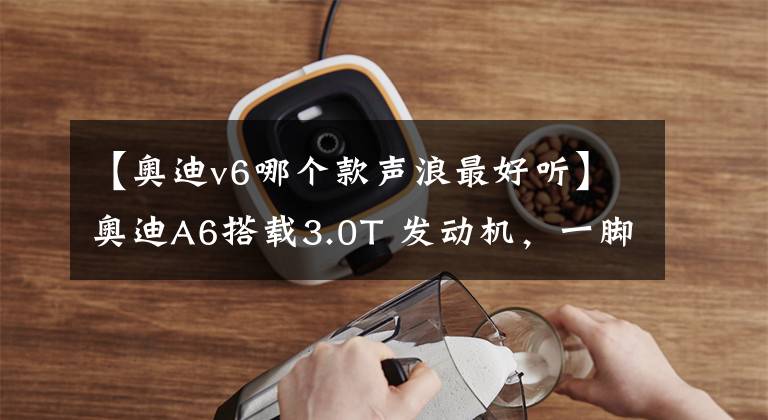 【奥迪v6哪个款声浪最好听】奥迪A6搭载3.0T 发动机，一脚油门，光声浪就足以成为入手的理由