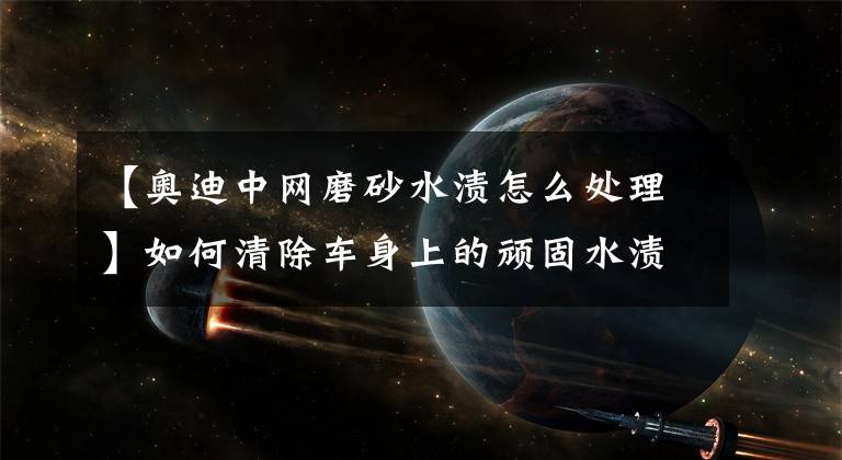 【奥迪中网磨砂水渍怎么处理】如何清除车身上的顽固水渍？十种技巧帮到你