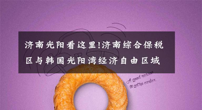 济南光阳看这里!济南综合保税区与韩国光阳湾经济自由区域厅签署合作协议