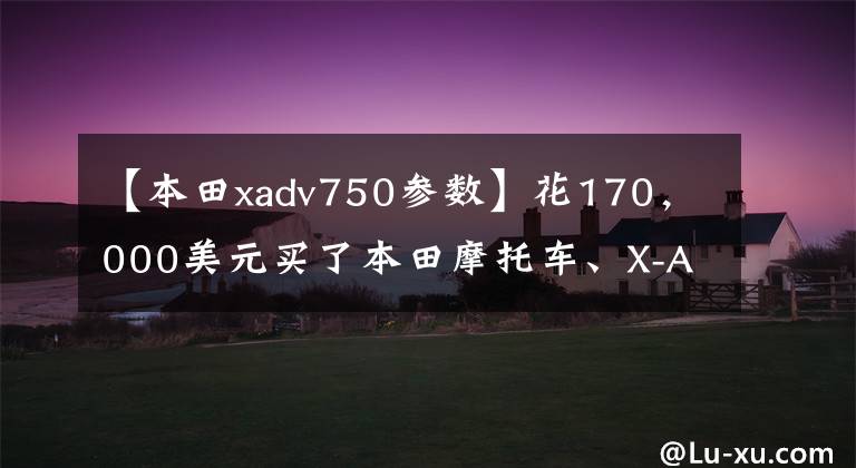 【本田xadv750参数】花170，000美元买了本田摩托车、X-ADV750，但提车的时候两个成年人还是拿不动。