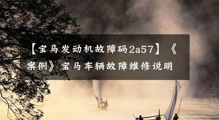 【宝马发动机故障码2a57】《案例》宝马车辆故障维修说明(二)