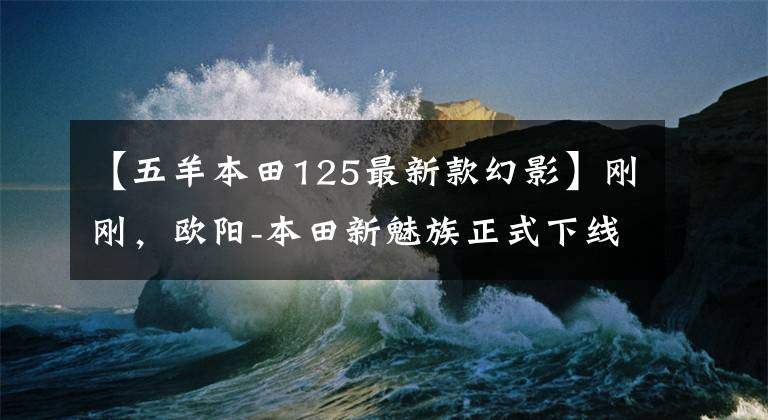 【五羊本田125最新款幻影】刚刚，欧阳-本田新魅族正式下线！终于换了钱！