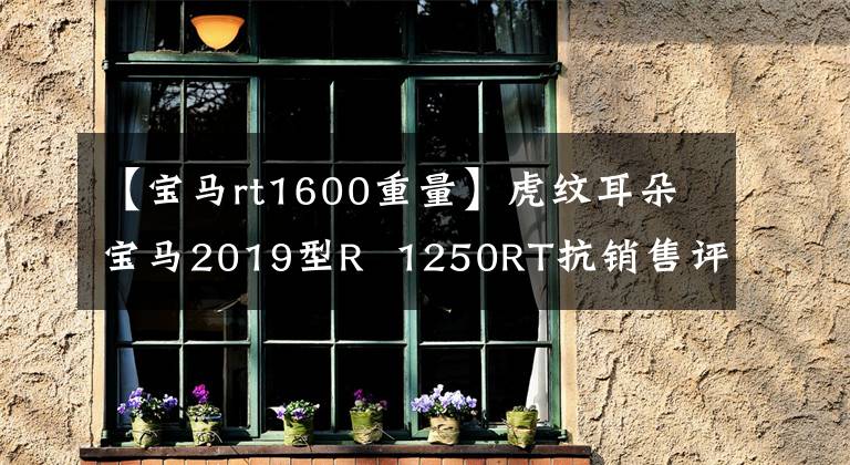 【宝马rt1600重量】虎纹耳朵宝马2019型R 1250RT抗销售评价