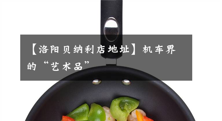 【洛阳贝纳利店地址】机车界的“艺术品”