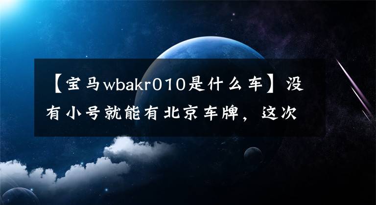 【宝马wbakr010是什么车】没有小号就能有北京车牌，这次不要错过！
