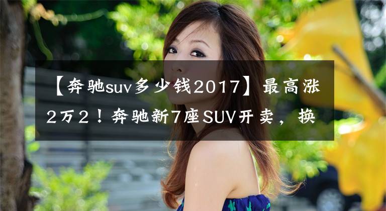 【奔驰suv多少钱2017】最高涨2万2！奔驰新7座SUV开卖，换2.0T动力，落地接近40万