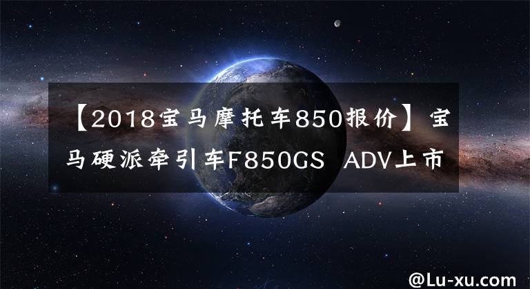 【2018宝马摩托车850报价】宝马硬派牵引车F850GS  ADV上市价格14.9万件