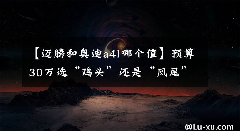 【迈腾和奥迪a4l哪个值】预算30万选“鸡头”还是“凤尾”？对比A4L、迈腾答案一目了然