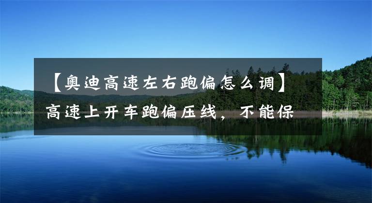 【奥迪高速左右跑偏怎么调】高速上开车跑偏压线，不能保持车道，教你如何修正