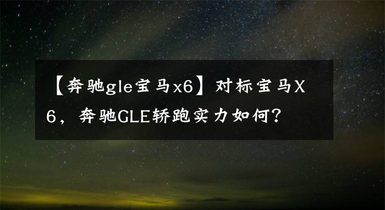 【奔驰gle宝马x6】对标宝马X6，奔驰GLE轿跑实力如何？