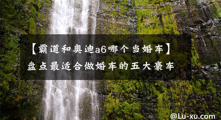 【霸道和奥迪a6哪个当婚车】盘点最适合做婚车的五大豪车，第一辆做开路车，第四辆用来载新娘