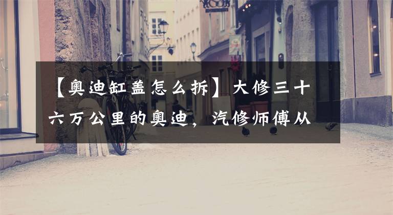 【奥迪缸盖怎么拆】大修三十六万公里的奥迪，汽修师傅从未见过保养这么好的发动机！