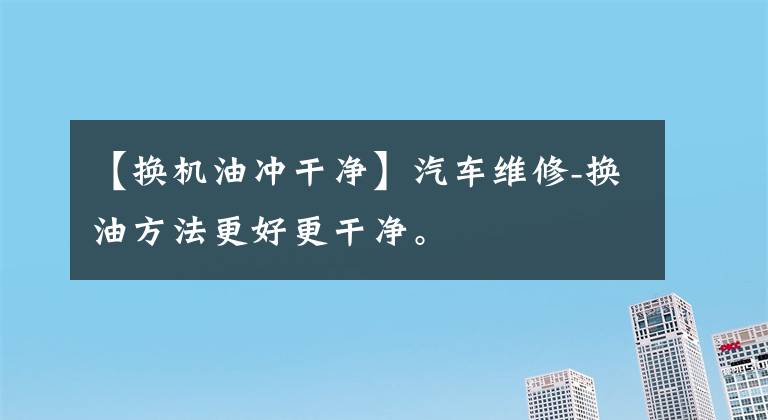 【换机油冲干净】汽车维修-换油方法更好更干净。