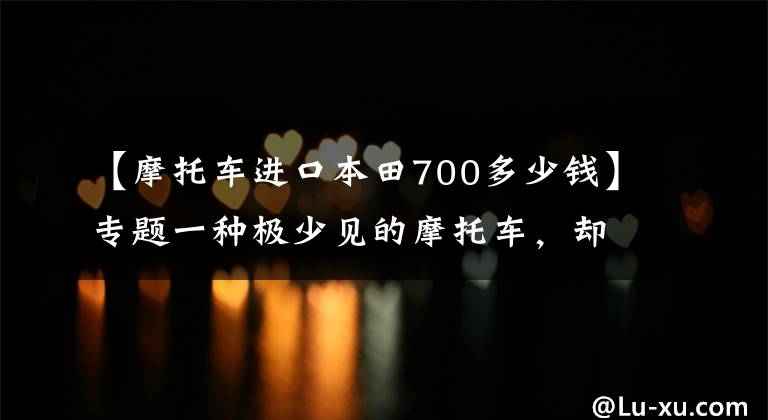 【摩托车进口本田700多少钱】专题一种极少见的摩托车，却让很多人非常期待