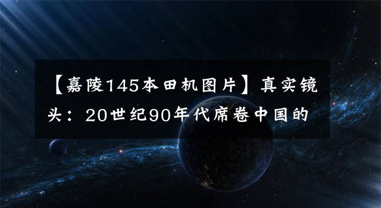 【嘉陵145本田机图片】真实镜头：20世纪90年代席卷中国的摩托车现在绝版了