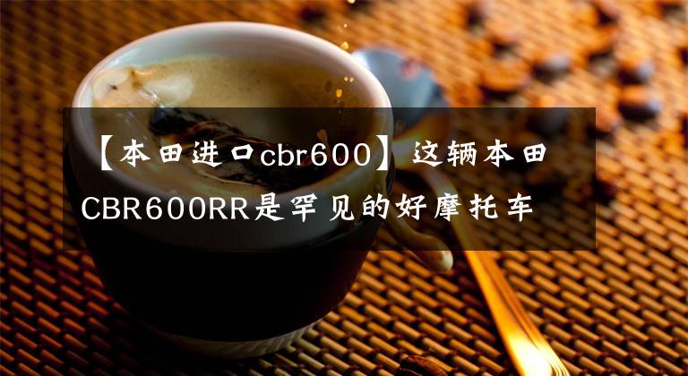 【本田进口cbr600】这辆本田CBR600RR是罕见的好摩托车