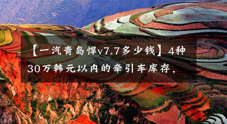 【一汽青岛悍v7.7多少钱】4种30万韩元以内的牵引车库存，都很值钱。你会选择谁？