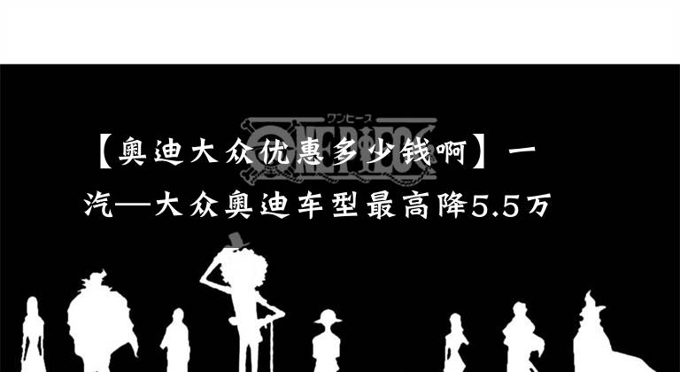 【奥迪大众优惠多少钱啊】一汽—大众奥迪车型最高降5.5万元
