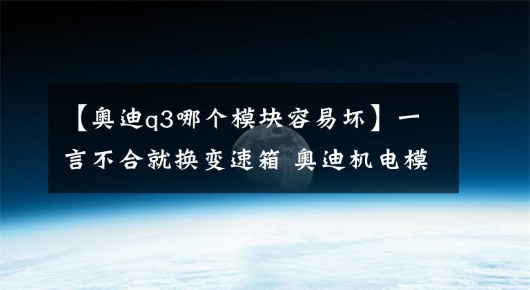 【奥迪q3哪个模块容易坏】一言不合就换变速箱 奥迪机电模块4年就老化？