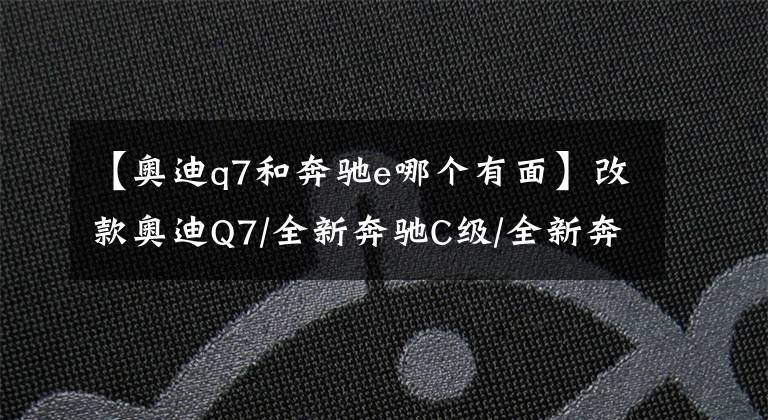 【奥迪q7和奔驰e哪个有面】改款奥迪Q7/全新奔驰C级/全新奔驰E级/全新宝4系，2020年BBA新车
