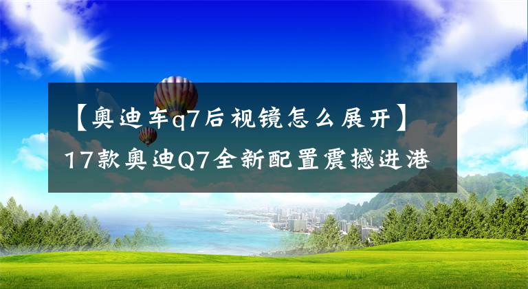 【奥迪车q7后视镜怎么展开】17款奥迪Q7全新配置震撼进港 年底最新优惠行情 现车手续齐全