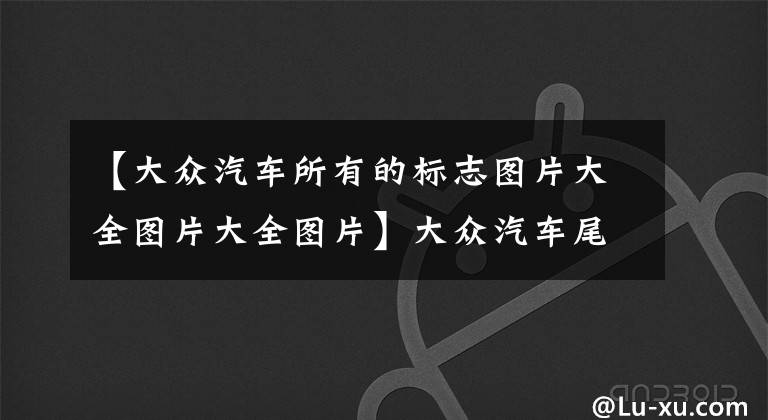 【大众汽车所有的标志图片大全图片大全图片】大众汽车尾部的数字和字母到底啥意思？