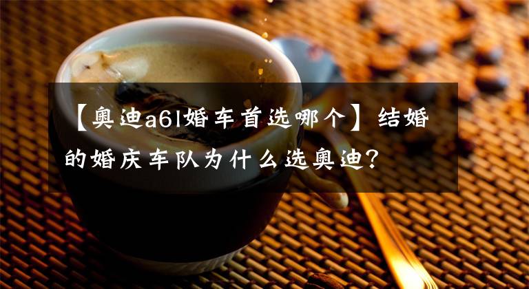 【奥迪a6l婚车首选哪个】结婚的婚庆车队为什么选奥迪？