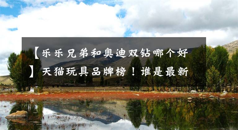 【乐乐兄弟和奥迪双钻哪个好】天猫玩具品牌榜！谁是最新销量王？
