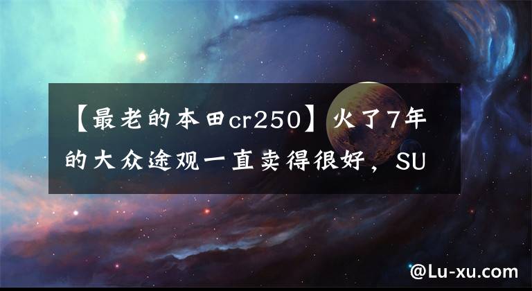 【最老的本田cr250】火了7年的大众途观一直卖得很好，SUV的鼻祖本田CR-V的日子不太好。