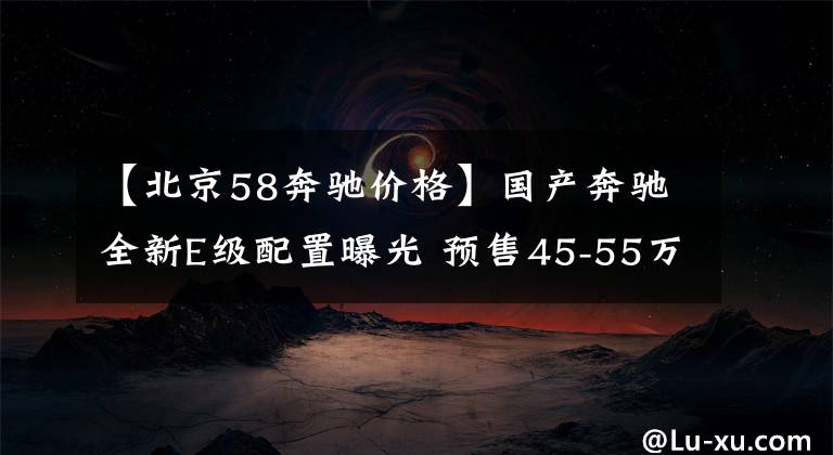 【北京58奔驰价格】国产奔驰全新E级配置曝光 预售45-55万