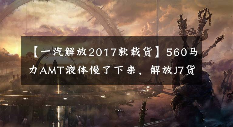【一汽解放2017款载货】560马力AMT液体慢了下来，解放J7货车来了，绿通和冷链又有了新的选择。