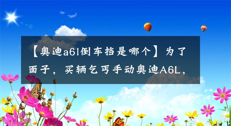 【奥迪a6l倒车挡是哪个】为了面子，买辆乞丐手动奥迪A6L，每天起步先挂倒挡