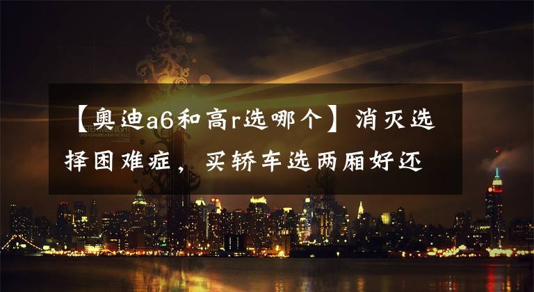 【奥迪a6和高r选哪个】消灭选择困难症，买轿车选两厢好还是三厢好？