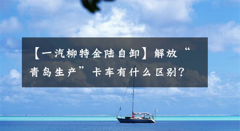 【一汽柳特金陆自卸】解放“青岛生产”卡车有什么区别？全年的会议都有答案
