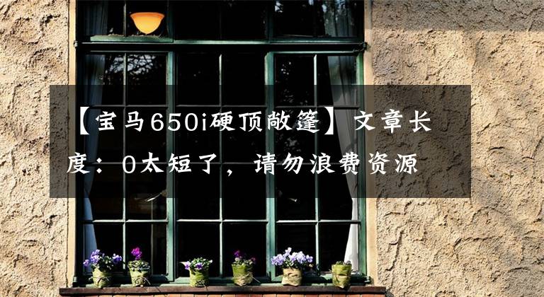 【宝马650i硬顶敞篷】文章长度：0太短了，请勿浪费资源