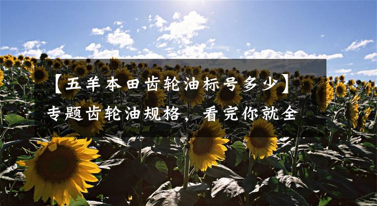 【五羊本田齿轮油标号多少】专题齿轮油规格，看完你就全懂了！