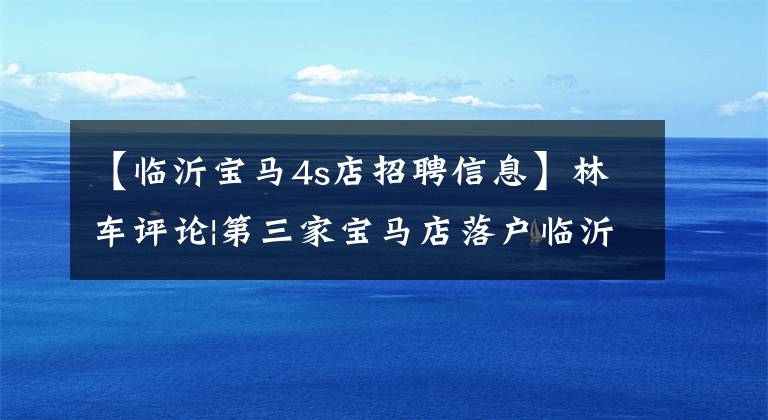 【临沂宝马4s店招聘信息】林车评论|第三家宝马店落户临沂，林依浩汽车市场再次风云。