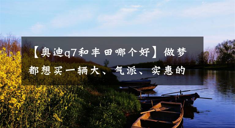 【奥迪q7和丰田哪个好】做梦都想买一辆大、气派、实惠的SUV？丰田汉兰达完胜奥迪Q7！