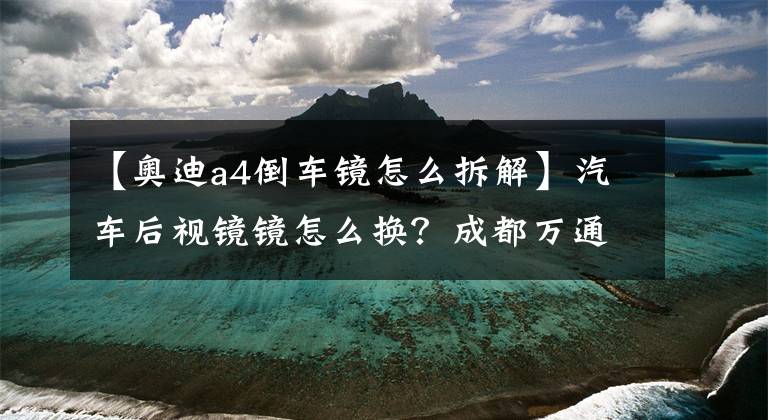 【奥迪a4倒车镜怎么拆解】汽车后视镜镜怎么换？成都万通老司机教你更换后视镜，10块就够了