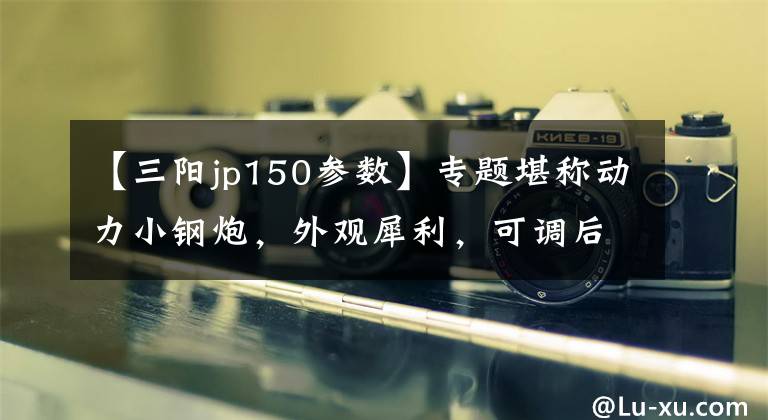 【三阳jp150参数】专题堪称动力小钢炮，外观犀利，可调后减震，5.5升油箱，11.3匹马力