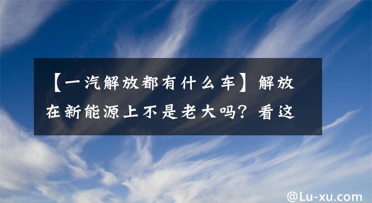 【一汽解放都有什么车】解放在新能源上不是老大吗？看这五辆车就知道了