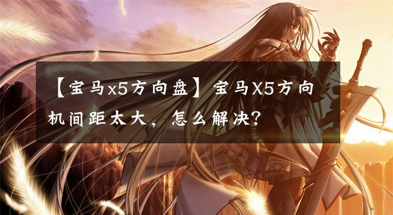 【宝马x5方向盘】宝马X5方向机间距太大，怎么解决？