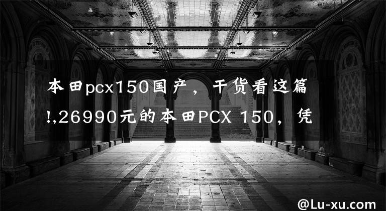 本田pcx150国产，干货看这篇!,26990元的本田PCX 150，凭什么敢卖这么贵？