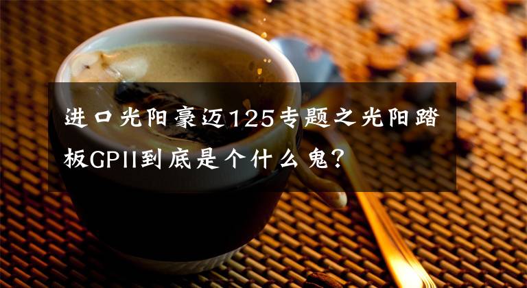 进口光阳豪迈125专题之光阳踏板GPII到底是个什么鬼？