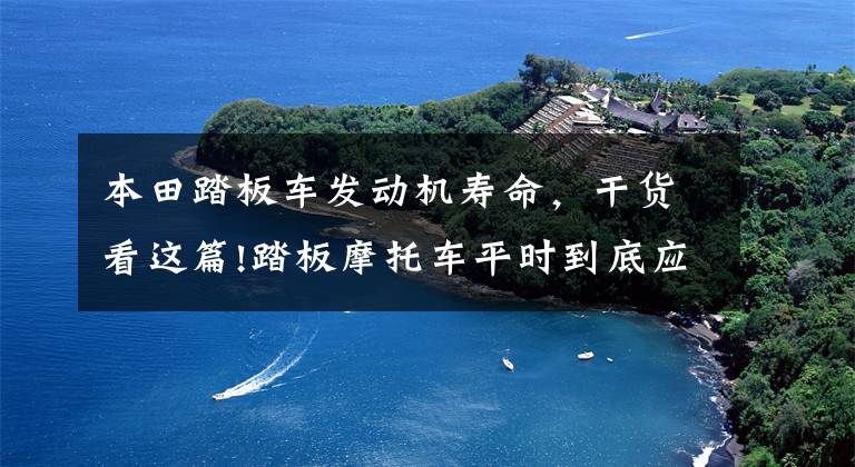 本田踏板车发动机寿命，干货看这篇!踏板摩托车平时到底应该怎么做保养